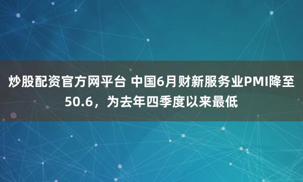 炒股配资官方网平台 中国6月财新服务业PMI降至50.6，为去年四季度以来最低