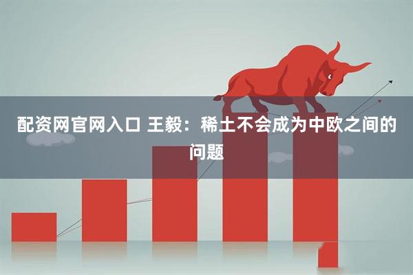 配资网官网入口 王毅：稀土不会成为中欧之间的问题