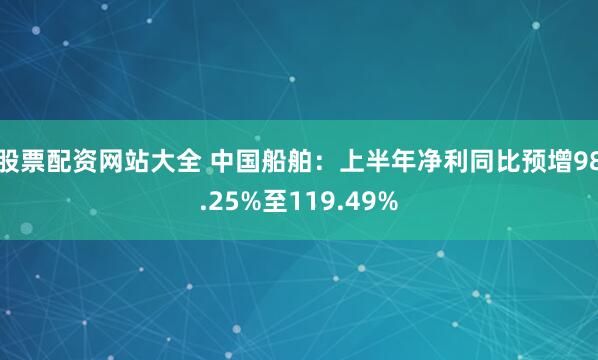 股票配资网站大全 中国船舶：上半年净利同比预增98.25%至119.49%