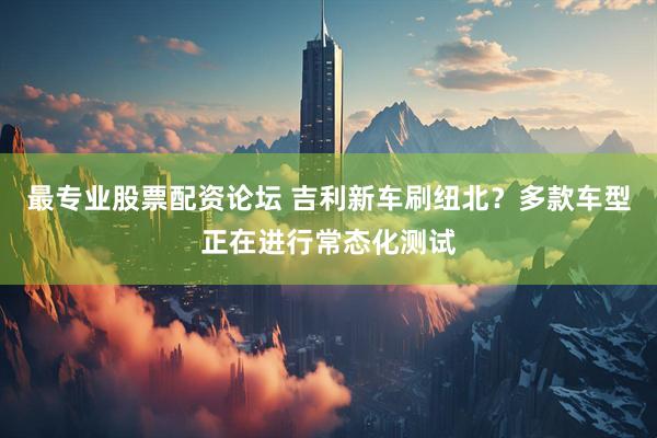 最专业股票配资论坛 吉利新车刷纽北？多款车型正在进行常态化测试