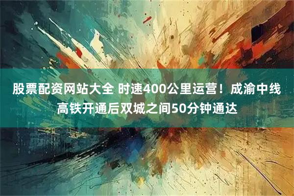 股票配资网站大全 时速400公里运营！成渝中线高铁开通后双城之间50分钟通达
