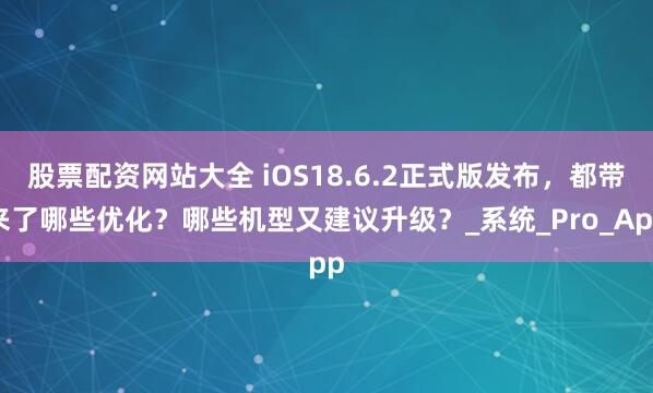 股票配资网站大全 iOS18.6.2正式版发布，都带来了哪些优化？哪些机型又建议升级？_系统_Pro_App